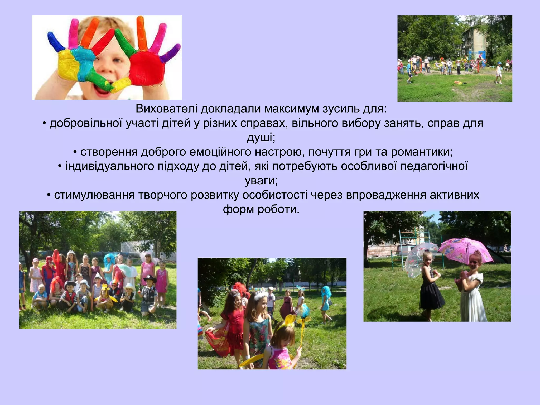 Вихователі докладали максимум зусиль для:
• добровільної участі дітей у різних справах, вільного вибору занять, справ для
душі;
• створення доброго емоційного настрою, почуття гри та романтики;
• індивідуального підходу до дітей, які потребують особливої педагогічної
уваги;
• стимулювання творчого розвитку особистості через впровадження активних
форм роботи.
 