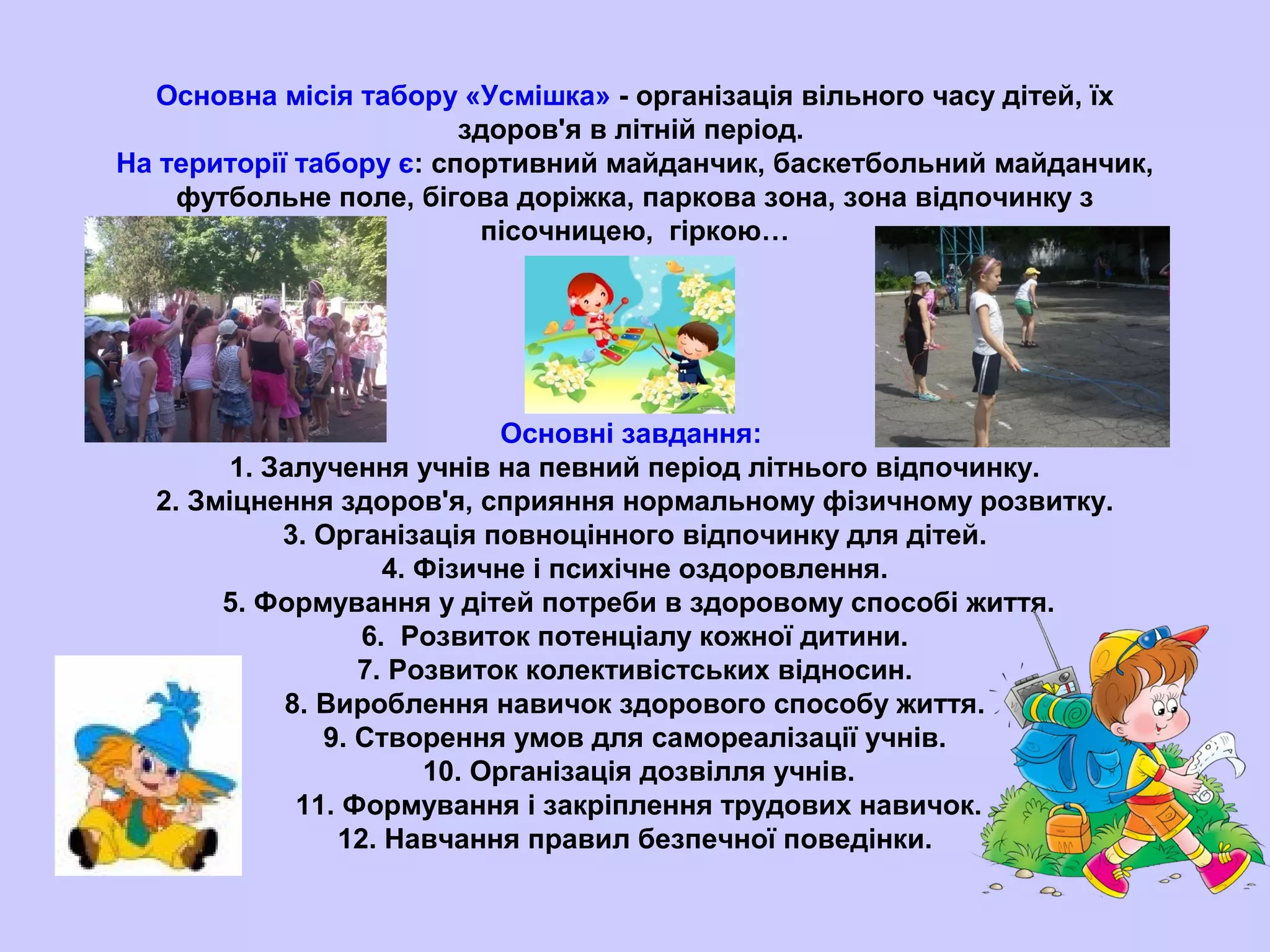 Основна місія табору «Усмішка» - організація вільного часу дітей, їх
здоров'я в літній період.
На території табору є: спортивний майданчик, баскетбольний майданчик,
футбольне поле, бігова доріжка, паркова зона, зона відпочинку з
пісочницею, гіркою…
Основні завдання:
1. Залучення учнів на певний період літнього відпочинку.
2. Зміцнення здоров'я, сприяння нормальному фізичному розвитку.
3. Організація повноцінного відпочинку для дітей.
4. Фізичне і психічне оздоровлення.
5. Формування у дітей потреби в здоровому способі життя.
6. Розвиток потенціалу кожної дитини.
7. Розвиток колективістських відносин.
8. Вироблення навичок здорового способу життя.
9. Створення умов для самореалізації учнів.
10. Організація дозвілля учнів.
11. Формування і закріплення трудових навичок.
12. Навчання правил безпечної поведінки.
 
