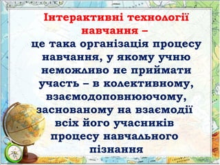 Інтерактивні технології
навчання –
це така організація процесу
навчання, у якому учню
неможливо не приймати
участь – в колективному,
взаємодоповнюючому,
заснованому на взаємодії
всіх його учасників
процесу навчального
пізнання
 