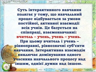 Суть інтерактивного навчання
полягає у тому, що навчальний
процес відбувається за умови
постійної, активної взаємодії
всіх учнів. Це базується на
співпраці, взаємонавчанні:
вчитель – учень, учень – учень.
При цьому вчитель і учень –
рівноправні, рівнозначні суб’єкти
навчання. Інтерактивна взаємодія
виключає домінування одного
учасника навчального процесу над
іншим, однієї думки над іншою.
 