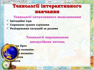Технології інтерактивногоТехнології інтерактивного
навчаннянавчання
Технології ситуативного моделювання
 Імітаційні ігри
 Спрощене судове слухання
 Розігрування ситуацій за ролями
Технології опрацювання
дискусійних питань
 Метод Прес
 «Займи позицію»
 «Зміни позицію»
 Дискусія
 Дебати
 
