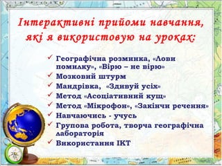 Інтерактивні прийоми навчання,
які я використовую на уроках:
 Географічна розминка, «Лови
помилку», «Вірю – не вірю»
 Мозковий штурм
 Мандрівка, «Здивуй усіх»
 Метод «Асоціативний кущ»
 Метод «Мікрофон», «Закінчи речення»
 Навчаючись - учусь
 Групова робота, творча географічна
лабораторія
 Використання ІКТ
 