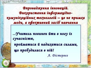 Впровадження інновацій.Впровадження інновацій.
Використання інформаціїно-Використання інформаціїно-
комунікаційних технологій – це не примхакомунікаційних технологій – це не примха
моди, а ефективний засіб навчаннямоди, а ефективний засіб навчання
……Учитель повинен йти в ногу ізУчитель повинен йти в ногу із
сучасністю,сучасністю,
пройматися й надихатися силами,пройматися й надихатися силами,
що пробудилися в ній!що пробудилися в ній!
А. Дістервег
……Учитель повинен йти в ногу ізУчитель повинен йти в ногу із
сучасністю,сучасністю,
пройматися й надихатися силами,пройматися й надихатися силами,
що пробудилися в ній!що пробудилися в ній!
А. Дістервег
 