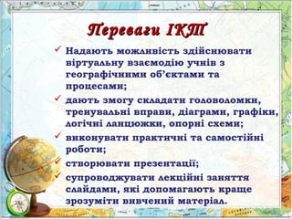 Переваги ІКТПереваги ІКТ
 Надають можливість здійснювати
віртуальну взаємодію учнів з
географічними об’єктами та
процесами;
 дають змогу складати головоломки,
тренувальні вправи, діаграми, графіки,
логічні ланцюжки, опорні схеми;
 виконувати практичні та самостійні
роботи;
 створювати презентації;
 супроводжувати лекційні заняття
слайдами, які допомагають краще
зрозуміти вивчений матеріал.
 