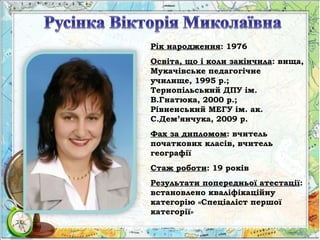 Рік народження: 1976
Освіта, що і коли закінчила: вища,
Мукачівське педагогічне
училище, 1995 р.;
Тернопільський ДПУ ім.
В.Гнатюка, 2000 р.;
Рівненський МЕГУ ім. ак.
С.Дем’янчука, 2009 р.
Фах за дипломом: вчитель
початкових класів, вчитель
географії
Стаж роботи: 19 років
Результати попередньої атестації:
встановлено кваліфікаційну
категорію «Спеціаліст першої
категорії»
 