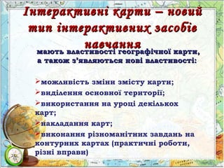 Інтерактивні карти – новийІнтерактивні карти – новий
тип інтерактивних засобівтип інтерактивних засобів
навчаннянавчаннямають властивості географічної карти,мають властивості географічної карти,
а також за також з’’являються нові властивості:являються нові властивості:
можливість зміни змісту карти;
виділення основної території;
використання на уроці декількох
карт;
накладання карт;
виконання різноманітних завдань на
контурних картах (практичні роботи,
різні вправи)
 
