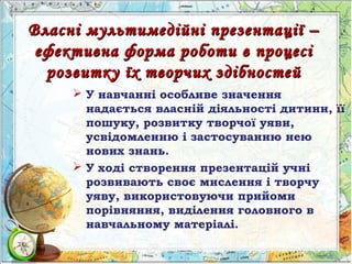 Власні мультимедійні презентації –Власні мультимедійні презентації –
ефективна форма роботи в процесіефективна форма роботи в процесі
розвитку їх творчих здібностейрозвитку їх творчих здібностей
 У навчанні особливе значення
надається власній діяльності дитини, її
пошуку, розвитку творчої уяви,
усвідомленню і застосуванню нею
нових знань.
 У ході створення презентацій учні
розвивають своє мислення і творчу
уяву, використовуючи прийоми
порівняння, виділення головного в
навчальному матеріалі.
 