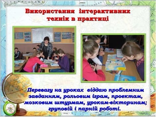 Використання інтерактивнихВикористання інтерактивних
технік в практицітехнік в практиці
Перевагу на уроках віддаю проблемнимПеревагу на уроках віддаю проблемним
завданням, рольовим іграм, проектам,завданням, рольовим іграм, проектам,
мозковим штурмам, урокам-вікторинам;мозковим штурмам, урокам-вікторинам;
груповій і парній роботі.груповій і парній роботі.
 