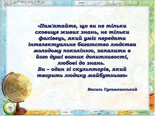 «Пам'ятайте, що ви не тільки«Пам'ятайте, що ви не тільки
сховище живих знань, не тількисховище живих знань, не тільки
фахівець, який уміє передатифахівець, який уміє передати
інтелектуальне багатство людстваінтелектуальне багатство людства
молодому поколінню, запалити вмолодому поколінню, запалити в
його душі вогник допитливості,його душі вогник допитливості,
любові до знань.любові до знань.
Ви – один зі скульпторів, якийВи – один зі скульпторів, який
творить людину майбутнього»творить людину майбутнього»
Василь СухомлинськийВасиль Сухомлинський
 