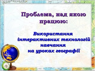 Проблема, над якоюПроблема, над якою
працюю:працюю:
ВикористанняВикористання
інтерактивних технологійінтерактивних технологій
навчаннянавчання
на уроках географіїна уроках географії
 