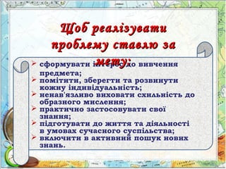  сформувати інтерес до вивчення
предмета;
 помітити, зберегти та розвинути
кожну індивідуальність;
 ненав'язливо виховати схильність до
образного мислення;
 практично застосовувати свої
знання;
 підготувати до життя та діяльності
в умовах сучасного суспільства;
 включити в активний пошук нових
знань.
Щоб реалізуватиЩоб реалізувати
проблему ставлю запроблему ставлю за
мету:мету:
 