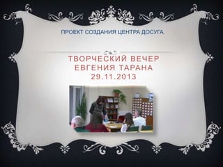 ТВОРЧЕСКИЙ ВЕЧЕР
ЕВГЕНИЯ ТАРАНА
29.11.2013
ПРОЕКТ СОЗДАНИЯ ЦЕНТРА ДОСУГА.
 
