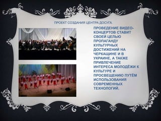 ПРОВЕДЕНИЕ ВИДЕО-
КОНЦЕРТОВ СТАВИТ
СВОЕЙ ЦЕЛЬЮ
ПРОПАГАНДУ
КУЛЬТУРНЫХ
ДОСТИЖЕНИЙ НА
ЧЕРКАЩИНЕ И В
УКРАИНЕ, А ТАКЖЕ
ПРИВЛЕЧЕНИЕ
ИНТЕРЕСА МОЛОДЁЖИ К
КУЛЬТУРЕ И
ПРОСВЕЩЕНИЮ ПУТЁМ
ИСПОЛЬЗОВАНИЯ
СОВРЕМЕННЫХ
ТЕХНОЛОГИЙ.
ПРОЕКТ СОЗДАНИЯ ЦЕНТРА ДОСУГА.
 