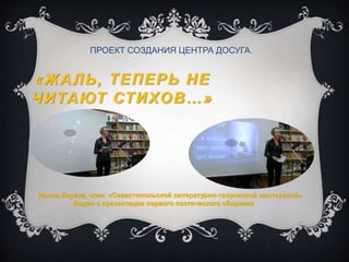 «ЖАЛЬ, ТЕПЕРЬ НЕ
ЧИТАЮТ СТИХОВ…»
ПРОЕКТ СОЗДАНИЯ ЦЕНТРА ДОСУГА.
Ирина Береза, член «Севастопольской литературно-творческой мастерской»
Видео с презентации первого поэтического сборника
 
