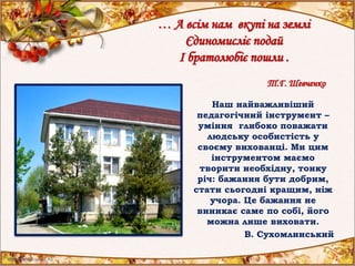 … А всім нам вкупі на землі
Єдиномисліє подай
І братолюбіє пошли .
Т.Г. Шевченко
Наш найважливіший
педагогічний інструмент –
уміння глибоко поважати
людську особистість у
своєму вихованці. Ми цим
інструментом маємо
творити необхідну, тонку
річ: бажання бути добрим,
стати сьогодні кращим, ніж
учора. Це бажання не
виникає саме по собі, його
можна лише виховати.
В. Сухомлинський
 