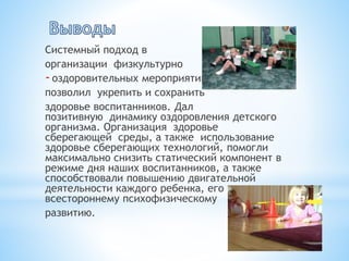 Системный подход в
организации физкультурно
-оздоровительных мероприятий
позволил укрепить и сохранить
здоровье воспитанников. Дал
позитивную динамику оздоровления детского
организма. Организация здоровье
сберегающей среды, а также использование
здоровье сберегающих технологий, помогли
максимально снизить статический компонент в
режиме дня наших воспитанников, а также
способствовали повышению двигательной
деятельности каждого ребенка, его
всестороннему психофизическому
развитию.
 