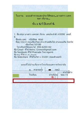 ใบงาน แบบสำารวจและประวัติของ...นางสาว แพร
รดา ทีงาม...
ชั้น ม 6/13เลขที่ 6.
1. ชื่อ-สกุล นางสาว แพรรดา ทีงาม เลขประจำาตัว 43090 เลขที่
6
ชื่อเล่น แพร กรุ๊ปเลือด A(เอ)
ที่อยู่ 332/2 ถนนเชียงใหม่ ฝาง ตำาบลสันโป่ง อำาเภอแม่ริม จังหวัด
เชียงใหม่ 50180
โทรศัพท์ที่ติดต่อได้ 094-6205102
ชื่อ Gmail ที่ใช้ Retro.12vince@gmail.com
ชื่อ facebook ที่ใช้ Praerada Tee-ngarm
ชื่อ Blog ที่ใช้ 613_06_ Praerada
ชื่อ Slideshare ที่ใช้ในวิชา ง 33201 (คอมพิวเตอร์)
………………………………………………
แผนที่ไปบ้านเริ่มจากโรงเรียนยุพราชวิทยาลัย
ศาลากลาง เขต2
ทางไปฝาง
โรงเรียน บ้านทีงาม ซอย 15
 