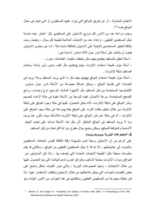 ‫مللكترك‬ ‫مالهتلام‬‫أو‬ ،‫مللومف‬ ‫طريا‬ ‫لن‬‫ملتا‬‫تفي‬ ‫ملل‬ ‫لمييا‬ ‫يتر‬‫و‬‫ن‬‫أ‬‫و‬‫ملتا‬‫تول‬‫لجا‬ ‫ق‬
‫مللوف‬‫ه‬ ‫نف‬(7)
.
‫لرملاا‬ ‫ويجب‬‫لد‬ ‫ين‬ ‫تفي‬ ‫ملل‬ ‫لم‬ ‫تتيان‬ ‫مال‬ ‫تووي‬ ‫فت‬ ‫لور‬ ‫م‬ ‫لن‬ ‫ل‬‫مختيار‬‫ت‬ ‫لنا‬ ‫لينه‬
‫ملفوميين‬ ‫ين‬ ‫تفي‬ ‫ملل‬ ‫تلد‬‫و‬ ،‫ام‬ ‫ك‬ ‫لطتيو‬ ‫مللتئل‬ ‫مإلجاتا‬ ‫لن‬ ‫ل‬ ‫م‬ ‫إل‬‫ويفض‬ ،‫رص‬
‫لكاقأا‬‫ل‬‫فيو‬ ‫ت‬‫ل‬ ‫لين‬ ‫تخ‬ ‫ملل‬‫تتيان‬ ‫مال‬ ‫لم‬ ‫إلجات‬‫كلكاقأا‬‫لد‬ ‫ي‬ ‫لا‬ً‫ت‬،‫تتيان‬ ‫مال‬ ‫توى‬ ‫ل‬ ‫لن‬ ‫ألا‬
‫قيجب‬‫ور‬ ‫ت‬ ‫ئم‬ ‫أ‬ ‫لم‬ ‫يكتل‬ ‫أن‬‫و‬‫دتد‬‫ه‬ ‫ي‬ ‫ا‬ ‫أ‬ ‫اور‬ ‫ل‬:
-‫تفي‬ ‫تالل‬ ‫تتوما‬ ‫ئم‬ ‫أ‬user profile‫لد‬...‫للره‬ ،‫مهتلالاته‬ ،‫توميله‬ ،‫وعيفته‬
-‫ئم‬ ‫أ‬‫و‬‫مإلنترن‬ ‫مم‬ ‫تخ‬ ‫م‬ ‫طتيو‬surfing Use‫م‬ ‫تخ‬ ‫ي‬ ‫م‬ ‫وللا‬ ‫وأين‬ ‫ولت‬ ‫كيف‬ ‫لد‬
‫تفي‬ ‫ملل‬‫كتك‬‫مإلنترن‬.
-‫ئم‬ ‫أ‬‫و‬‫مللوف‬ ‫مم‬ ‫تخ‬ ‫م‬ ‫طتيو‬site usage‫لا‬ ‫لد‬‫ي‬ ‫مل‬‫ولاال‬ ‫تفي‬ ‫ملل‬ ‫ه‬ ‫يري‬‫ق‬ ‫ه‬ ‫يري‬
‫لا‬ ‫ملخ‬‫ملتا‬‫مللوف‬ ‫ليا‬ ‫يق‬‫وي‬ ،‫توى‬ ‫ل‬ ‫و‬ ‫ور‬ ‫ت‬ ‫ئم‬ ‫م‬ ‫لن‬ ‫لجلول‬ ‫إضاق‬ ‫لكن‬
‫مره‬ ‫وإص‬ ‫نوع‬ ، ‫ملترمل‬ ، ‫ي‬ ‫مللا‬ ‫جيوا‬ ‫م‬ ‫لد‬ ‫تفي‬ ‫ملل‬ ‫فت‬ ‫لن‬ ‫ل‬ ‫تخ‬ ‫ملل‬ ‫ملتكنولوجيا‬‫ترمل‬
‫رل‬ ، ‫ل‬ ‫تخ‬ ‫ملل‬ ‫ملتصف‬، ‫مالتصا‬‫ق‬‫ئم‬ ‫م‬ ‫لن‬ ‫ملنولي‬ ‫ه‬ ‫ي‬‫ا‬ ‫لفي‬‫قا‬‫لتصليم‬ ‫م‬ ‫مإلل‬ ‫ال‬
‫ن‬ ، ‫مإلنترن‬ ‫كتك‬ ‫لم‬ ‫مللوف‬ ‫ونكر‬‫ه‬‫لمييا‬ ‫صو‬ ‫مل‬ ‫يلكن‬‫قا‬‫كتك‬ ‫لم‬ ‫مللوف‬ ‫وجو‬ ‫ال‬
‫لمفا‬ ‫مي‬ ‫ت‬ ‫خت‬ ‫لن‬ ‫مإلنترن‬‫مللوف‬ ‫لم‬ ‫ملتر‬Log File‫ه‬‫لم‬ ‫مللوف‬ ‫وجو‬ ‫ال‬ ‫ق‬ ‫م‬
‫مإلنترن‬‫ألا‬ ،‫قا‬‫ه‬ ‫يري‬ ‫للا‬ ‫تكون‬ ‫وف‬ ‫ئم‬ ‫قا‬ ‫مإلنترن‬ ‫كتك‬ ‫لم‬ ‫مللوف‬ ‫نكر‬ ‫م‬ ‫ل‬ ‫ال‬
‫ال‬ ‫ولا‬‫ملليام‬ ‫ي‬ ‫ت‬ ‫لم‬ ‫ال‬ ‫ت‬ ‫ئم‬ ‫م‬ ‫ه‬ ‫ه‬ ‫لد‬ ‫ن‬ ‫مللنتعر‬ ‫مللوف‬ ‫ق‬ ‫تفي‬ ‫ملل‬ ‫ه‬ ‫يري‬
‫ي‬ ‫ا‬ ‫م‬‫ومللتوفو‬‫لملوف‬‫وض‬ ‫ويلكن‬ ،‫أ‬ ‫لن‬ ‫لفتو‬ ‫ام‬‫ي‬. ‫تفي‬ ‫ملل‬ ‫فت‬ ‫لن‬ ‫ا‬ ‫مفترم‬
2-‫البؤرية‬ ‫المجموعات‬Focus Groups
‫أن‬ ‫لن‬ ‫ملرغم‬ ‫لم‬‫ين‬ ‫تفي‬ ‫ملل‬ ‫متجاها‬ ‫لقياس‬ ‫ملتكمف‬ ‫وفم‬ ‫يول‬ ‫تال‬ ‫م‬ ‫تت‬ ‫يم‬ ‫و‬ ‫تتيان‬ ‫مال‬
‫وملتورف‬‫إ‬‫ل‬‫تياجاتيم‬ ‫م‬‫ملفومي‬ ‫ين‬ ‫تفي‬ ‫ملل‬ ‫يلد‬ ‫ال‬ ‫ف‬ ‫إنه‬ ‫إال‬ ،‫ي‬‫مللوف‬ ‫لن‬ ‫ن‬‫و‬ ،‫ف‬ ‫تالتالا‬‫م‬ ‫يق‬
‫يط‬ ‫ت‬ ‫لومولا‬‫ا‬ ‫ملل‬ ‫مإلجاتا‬ ‫لطتيو‬ ‫م‬ ً‫نعر‬‫ملتا‬، ‫تيا‬ ‫يتصف‬‫لن‬ ‫ئولين‬ ‫ملل‬ ‫قإن‬ ‫م‬ ‫ول‬
‫مللو‬‫م‬‫ف‬‫مإلنترن‬ ‫ولومر‬‫اج‬ ‫ت‬‫اليب‬‫وطرمئا‬‫ملتيانا‬ ‫لم‬ ‫ت‬ ‫أخرى‬‫ملتا‬‫لمييا‬ ‫صو‬ ‫مل‬ ‫يتم‬
‫خت‬ ‫لن‬‫تتانا‬ ‫مال‬‫ولن‬ ،‫يا‬‫ملتاري‬ ‫مللجلولا‬‫وملتا‬ ،‫لم‬ ‫ومض‬ ‫تكك‬ ‫ملتورف‬ ‫ر‬ ‫تي‬
‫توا‬‫وملجومنب‬ ‫ملقضايا‬‫ملتا‬‫يلكن‬‫مال‬ ‫وتتطمب‬ ‫تتيان‬ ‫مال‬ ‫خت‬ ‫لن‬ ‫عتيا‬ ‫لت‬‫لنيا‬ ‫ار‬ ‫تف‬،‫م‬ ‫ل‬
‫ملفوم‬ ‫ين‬ ‫تفي‬ ‫ملل‬ ‫لن‬ ‫لجلول‬ ‫لقاتم‬ ‫قإن‬‫ي‬‫ملجومنب‬ ‫ه‬ ‫ه‬ ‫ق‬ ‫ولنافكتيم‬ ‫ين‬‫مل‬ ‫لور‬ ‫م‬ ‫لن‬‫يال‬‫وهو‬
(1)
Barnes S. and Vidgen R., “Assessing the Quality of Auction Web Sites,” in Proceedings of the 34th
International Conference on System Sciences, 2001.
 