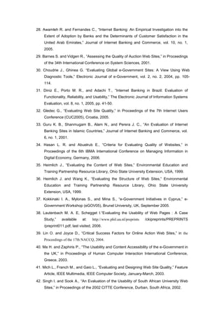 28. Awamleh R. and Fernandes C., “Internet Banking: An Empirical Investigation into the
Extent of Adoption by Banks and the Determinants of Customer Satisfaction in the
United Arab Emirates,” Journal of Internet Banking and Commerce, vol. 10, no. 1,
2005.
29. Barnes S. and Vidgen R., “Assessing the Quality of Auction Web Sites,” in Proceedings
of the 34th International Conference on System Sciences, 2001.
30. Choudrie J., Ghinea G. “Evaluating Global e-Government Sites: A View Using Web
Diagnostic Tools,” Electronic Journal of e-Government, vol. 2, no. 2, 2004, pp. 105-
114.
31. Diniz E., Porto M. R., and Adachi T., “Internet Banking in Brazil: Evaluation of
Functionality, Reliability, and Usability,” The Electronic Journal of Information Systems
Evaluation, vol. 8, no. 1, 2005, pp. 41-50.
32. Gledec G., “Evaluating Web Site Quality,” in Proceedings of the 7th Internet Users
Conference (CUC2005), Croatia, 2005.
33. Guru K. B., Shanmugam B., Alam N., and Perera J. C., “An Evaluation of Internet
Banking Sites in Islamic Countries,” Journal of Internet Banking and Commerce, vol.
6, no. 1, 2001.
34. Hasan L. R. and Abuelrub E., “Criteria for Evaluating Quality of Websites,” in
Proceedings of the 6th IBMA International Conference on Managing Information in
Digital Economy, Germany, 2006.
35. Heimlich J., “Evaluating the Content of Web Sites,” Environmental Education and
Training Partnership Resource Library, Ohio State University Extension, USA, 1999.
36. Heimlich J. and Wang K., “Evaluating the Structure of Web Sites,” Environmental
Education and Training Partnership Resource Library, Ohio State University
Extension, USA, 1999.
37. Kokkinaki I. A., Mylonas S., and Mina S., “e-Government Initiatives in Cyprus,” e-
Government Workshop (eGOV05), Brunel University, UK, September 2005.
38. Lautenbach M. A. E, Schegget I.“Evaluating the Usability of Web Pages : A Case
Study,” available at: http://www.phil.uu.nl/preprints /ckipreprints/PREPRINTS
/preprint011.pdf, last visited, 2006.
39. Lin O. and Joyce D., “Critical Success Factors for Online Action Web Sites,” in the
Proceedings of the 17th NACCQ, 2004.
40. Ma H. and Zaphiris P., “The Usability and Content Accessibility of the e-Government in
the UK,” in Proceedings of Human Computer Interaction International Conference,
Greece, 2003.
41. Mich L., Franch M., and Gaio L., “Evaluating and Designing Web Site Quality,” Feature
Article, IEEE Multimedia, IEEE Computer Society, January-March, 2003.
42. Singh I. and Sook A., “An Evaluation of the Usability of South African University Web
Sites,” in Proceedings of the 2002 CITTE Conference, Durban, South Africa, 2002.
 