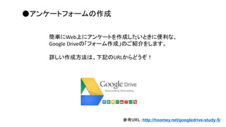 参考URL：http://hoomey.net/googledrive-study-5/
●アンケートフォームの作成
簡単にWeb上にアンケートを作成したいときに便利な、
Google Driveの「フォーム作成」のご紹介をします。
詳しい作成方法は、下記のURLからどうぞ！
 
