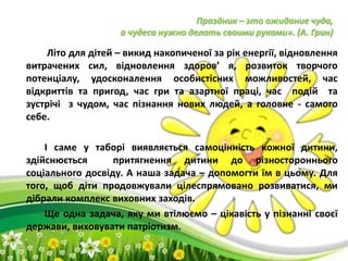 Праздник – это ожидание чуда,
а чудеса нужно делать своими руками». (А. Грин)
Літо для дітей – викид накопиченої за рік енергії, відновлення
витрачених сил, відновлення здоров’ я, розвиток творчого
потенціалу, удосконалення особистісних можливостей, час
відкриттів та пригод, час гри та азартної праці, час подій та
зустрічі з чудом, час пізнання нових людей, а головне - самого
себе.
І саме у таборі виявляється самоцінність кожної дитини,
здійснюється притягнення дитини до різностороннього
соціального досвіду. А наша задача – допомогти їм в цьому. Для
того, щоб діти продовжували цілеспрямовано розвиватися, ми
дібрали комплекс виховних заходів.
Ще одна задача, яку ми втілюємо – цікавість у пізнанні своєї
держави, виховувати патріотизм.
 