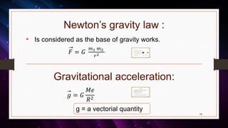 Newton’s gravity law :
Gravitational acceleration:
• Is considered as the base of gravity works.
𝐹 = 𝐺
𝑚1 𝑚2
𝑟2
14
• F=gravity force between m1 and m2
• R= the distance between m1 and m2
• G=universal coefficient of gravity
• ( G= 6.67 * Nm/kg in SI)
• (1 N = dyne )
𝑔 = 𝐺
𝑀𝑒
𝑅2
• Acceleration of free falling object= gravity acceleration =>
Applied force from earth to the mass.
• (g) in terms of (m/ 2 or (cm/ 2 )
𝑔 = 𝐺
𝑀𝑒
𝑅2
1 gal = mgal = gal = 1 cm/ 𝑒 2
g = a vectorial quantity
 