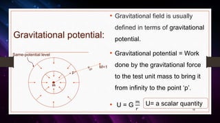 Gravitational potential:
• Gravitational field is usually
defined in terms of gravitational
potential.
• Gravitational potential = Work
done by the gravitational force
to the test unit mass to bring it
from infinity to the point ‘p’.
• U = G
𝑚
𝑟 15
p
m
M=1
Same-potential level
U= a scalar quantity
 