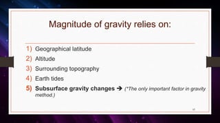 Magnitude of gravity relies on:
1) Geographical latitude
2) Altitude
3) Surrounding topography
4) Earth tides
5) Subsurface gravity changes  (*The only important factor in gravity
method.)
17
 