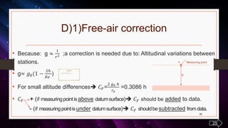 D)1)Free-air correction
• Because: g ≈
𝑟2 ;a correction is needed due to: Altitudinal variations between
stations.
• g≈ 𝑔0( −
2ℎ
𝑅𝑒
)
• For small altitude differences 𝐶 𝐹=
2 𝑔0 ℎ
𝑟𝑒
=0.3086 h
• 𝐶 𝐹 (if measuringpointisabove datumsurface) 𝐶 𝐹 should be added to data.
(if measuringpointisunder datumsurface) 𝐶 𝐹 shouldbesubtracted fromdata.
25
• 𝑔0 =amount of gravity in datum surface (Geoid)
• g = amount of gravity in the height of ‘h’ from datum surface
• h = Th
g≈ 𝑔0( −
2ℎ
𝑅𝑒
)
Measuring points
h
29
 