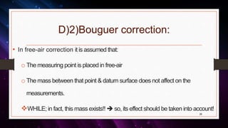 D)2)Bouguer correction:
• In free-air correction it is assumed that:
o The measuring point is placed in free-air
o The mass between that point & datum surface does not affect on the
measurements.
WHILE; in fact, this mass exists!!  so, its effect should be taken into account!
26
 