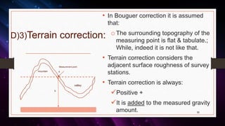 D)3)Terrain correction:
• In Bouguer correction it is assumed
that:
o The surrounding topography of the
measuring point is flat & tabulate.;
While, indeed it is not like that.
• Terrain correction considers the
adjacent surface roughness of survey
stations.
• Terrain correction is always:
Positive +
It is added to the measured gravity
amount. 30
valley
mountain
h
Measurement point
s
 