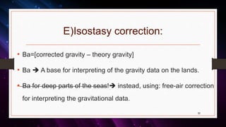 E)Isostasy correction:
• Ba=[corrected gravity – theory gravity]
• Ba  A base for interpreting of the gravity data on the lands.
• Ba for deep parts of the seas! instead, using: free-air correction
for interpreting the gravitational data.
32
 