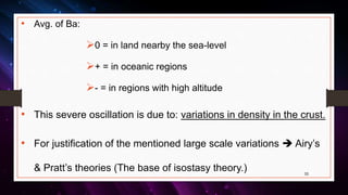 • Avg. of Ba:
0 = in land nearby the sea-level
+ = in oceanic regions
- = in regions with high altitude
• This severe oscillation is due to: variations in density in the crust.
• For justification of the mentioned large scale variations  Airy’s
& Pratt’s theories (The base of isostasy theory.) 33
 