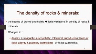 The density of rocks & minerals:
• the source of gravity anomalies  local variations in density of rocks &
minerals.
• Changes in :
o density << magnetic susceptibility; Electrical transduction; Ratio of
radio-activity & plasticity coefficients of rocks & minerals.
39
 