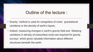 Outline of the lecture :
4
• Gravity method is used for recognition of rocks’ gravitational
variations or the density of earth’s layers.
• Indeed, measuring changes in earth’s gravity field and Sidelong
variations in density of subsurface rocks are required for gravity
surveys which gives valuable information about different
structures beneath the earth.
 