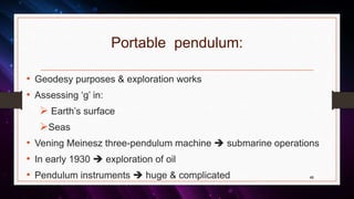 Portable pendulum:
• Geodesy purposes & exploration works
• Assessing ‘g’ in:
 Earth’s surface
Seas
• Vening Meinesz three-pendulum machine  submarine operations
• In early 1930  exploration of oil
• Pendulum instruments  huge & complicated 48
 