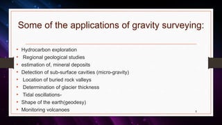 Some of the applications of gravity surveying:
• Hydrocarbon exploration
• Regional geological studies
• estimation of, mineral deposits
• Detection of sub-surface cavities (micro-gravity)
• Location of buried rock valleys
• Determination of glacier thickness
• Tidal oscillations-
• Shape of the earth(geodesy)
• Monitoring volcanoes 5
 