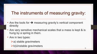 The instruments of measuring gravity:
• Are the tools for  measuring gravity’s vertical component
directly
• Are very sensitive mechanical scales that a mass is kept & is
hung by a spring in them.
• Are in two types:
a) stable gravimeters
b)Unstable gravimeters
50
 