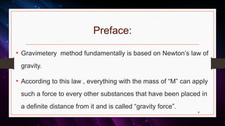 Preface:
• Gravimetery method fundamentally is based on Newton’s law of
gravity.
• According to this law , everything with the mass of “M” can apply
such a force to every other substances that have been placed in
a definite distance from it and is called “gravity force”.
6
 