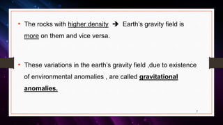 • The rocks with higher density  Earth’s gravity field is
more on them and vice versa.
• These variations in the earth’s gravity field ,due to existence
of environmental anomalies , are called gravitational
anomalies.
7
 