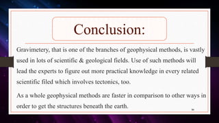 Conclusion:
Gravimetery, that is one of the branches of geophysical methods, is vastly
used in lots of scientific & geological fields. Use of such methods will
lead the experts to figure out more practical knowledge in every related
scientific filed which involves tectonics, too.
As a whole geophysical methods are faster in comparison to other ways in
order to get the structures beneath the earth. 94
 