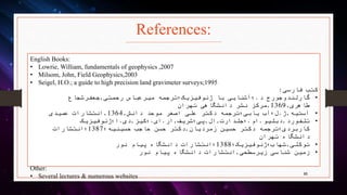 References:
English Books:
• Lowrie, William, fundamentals of geophysics ,2007
• Milsom, John, Field Geophysics,2003
• Seigel, H.O.; a guide to high precision land gravimeter surveys;1995
‫فارسی‬ ‫کتب‬:
•‫د‬ ‫گارلندوجورج‬.‫رحمتی‬ ‫میرعباس‬ ‫ژئوفیزیک؛ترجمه‬ ‫با‬ ‫؛آشنایی‬,‫جعفرشجاع‬
‫طاهری‬,1369,‫تهران‬ ‫دانشگاهی‬ ‫نشر‬ ‫مرکز‬
•‫آستیه‬,‫ژ‬.‫دانش‬ ‫موحد‬ ‫اصغر‬ ‫علی‬ ‫دکتر‬ ‫یابی؛ترجمه‬ ‫ل؛آب‬,1364,‫عمیدی‬ ‫انتشارات‬
•‫تلفورد‬,‫دبلیو‬.‫ام‬.‫؛جلدارت‬,‫ال‬,‫پی؛شریف‬,‫ار‬.‫ای‬.‫؛کیز‬,‫دی‬.‫؛ژئوفیزیک‬ ِ‫ا‬
‫زمردیان‬ ‫حسین‬ ‫دکتر‬ ‫کاربردی؛ترجمه‬,‫حسینیه؛‬ ‫حاجب‬ ‫حسن‬ ‫دکتر‬1387‫؛انتشارات‬
‫تهران‬ ‫دانشگاه‬
•‫توکلی‬,‫شهاب؛ژئوفیزیک؛‬1388‫نور‬ ‫پیام‬ ‫دانشگاه‬ ‫؛انتشارات‬
•‫زیرسطحی‬ ‫شناسی‬ ‫زمین‬,‫نور‬ ‫پیام‬ ‫دانشگاه‬ ‫انتشارات‬
Other:
• Several lectures & numerous websites 95
 