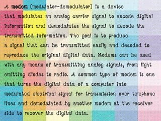 A modem (modulator-demodulator) is a device
that modulates an analog carrier signal to encode digital
information and demodulates the signal to decode the
transmitted information. The goal is to produce
a signal that can be transmitted easily and decoded to
reproduce the original digital data. Modems can be used
with any means of transmitting analog signals, from light
emitting diodes to radio. A common type of modem is one
that turns the digital data of a computer into
modulated electrical signal for transmission over telephone
lines and demodulated by another modem at the receiver
side to recover the digital data.
 