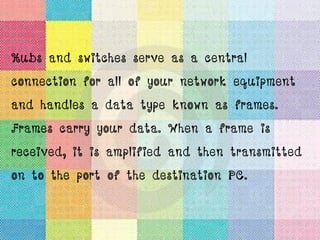 Hubs and switches serve as a central
connection for all of your network equipment
and handles a data type known as frames.
Frames carry your data. When a frame is
received, it is amplified and then transmitted
on to the port of the destination PC.
 