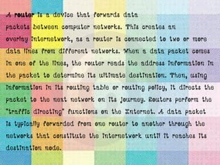 A router is a device that forwards data
packets between computer networks. This creates an
overlay internetwork, as a router is connected to two or more
data lines from different networks. When a data packet comes
in one of the lines, the router reads the address information in
the packet to determine its ultimate destination. Then, using
information in its routing table or routing policy, it directs the
packet to the next network on its journey. Routers perform the
"traffic directing" functions on the Internet. A data packet
is typically forwarded from one router to another through the
networks that constitute the internetwork until it reaches its
destination node.
 