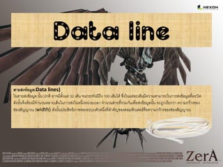 Data line
สายส่งข้อมูล(Data lines)
ในสายส่งข้อมูล นั้น ปกติ อาจมีตั้งแต่ 32 เส้น จนกระทั่งมีถึง 100 เส้นได้ ซึ่งในแต่ละเส้นมีความสามารถในการส่งข้อมูลที่ละบิต
ดังนั้นจึงต้องมีจานวนหลายเส้นในการส่งในหนึ่งหน่วยเวลา จานวนสายที่รวมกันเพื่อส่งข้อมูลนั้น จะถูกเรียกว่า ความกว้างของ
ช่องสัญญาณ (width) ดังนั้นประสิทธิภาพของระบบตัวหนึ่งที่สาคัญของคอมพิวเตอร์คือความกว้างของช่องสัญญาณ
 