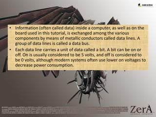 • Information (often called data) inside a computer, as well as on the
board used in this tutorial, is exchanged among the various
components by means of metallic conductors called data lines. A
group of data lines is called a data bus.
• Each data line carries a unit of data called a bit. A bit can be on or
off. On is usually considered to be 5 volts, and off is considered to
be 0 volts, although modern systems often use lower on voltages to
decrease power consumption.
 