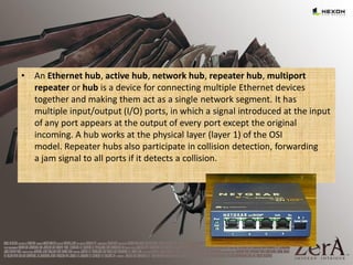• An Ethernet hub, active hub, network hub, repeater hub, multiport
repeater or hub is a device for connecting multiple Ethernet devices
together and making them act as a single network segment. It has
multiple input/output (I/O) ports, in which a signal introduced at the input
of any port appears at the output of every port except the original
incoming. A hub works at the physical layer (layer 1) of the OSI
model. Repeater hubs also participate in collision detection, forwarding
a jam signal to all ports if it detects a collision.
 