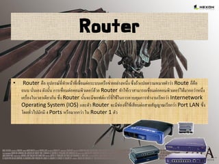 Router
• Router คือ อุปกรณ์ที่ทาหน้าที่เชื่อมต่อระบบเครือข่ายอย่างหนึ่ง ซึ่งถ้าแปลความหมายคาว่า Route ก็คือ
ถนน นั่นเอง ดังนั้น การเชื่อมต่อคอมพิวเตอร์ด้วย Router ทาให้เราสามารถเชื่อมต่อคอมพิวเตอร์ได้มากกว่าหนึ่ง
เครื่องในเวลาเดียวกัน ซึ่ง Router นั้นจะมีซอฟต์แวร์ที่ใช้ในการควบคุมการทางานเรียกว่า Internetwork
Operating System (IOS) และตัว Router จะมีช่องที่ใช้เสียบต่อสายสัญญาณเรียกว่า Port LAN ซึ่ง
โดยทั่วไปมักมี 4 Ports หรือมากกว่า ใน Router 1 ตัว
 