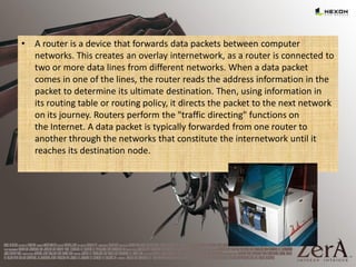 • A router is a device that forwards data packets between computer
networks. This creates an overlay internetwork, as a router is connected to
two or more data lines from different networks. When a data packet
comes in one of the lines, the router reads the address information in the
packet to determine its ultimate destination. Then, using information in
its routing table or routing policy, it directs the packet to the next network
on its journey. Routers perform the "traffic directing" functions on
the Internet. A data packet is typically forwarded from one router to
another through the networks that constitute the internetwork until it
reaches its destination node.
 